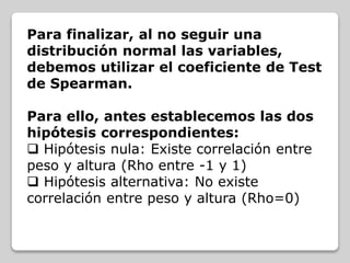 Para finalizar, al no seguir una
distribución normal las variables,
debemos utilizar el coeficiente de Test
de Spearman.
Para ello, antes establecemos las dos
hipótesis correspondientes:
 Hipótesis nula: Existe correlación entre
peso y altura (Rho entre -1 y 1)
 Hipótesis alternativa: No existe
correlación entre peso y altura (Rho=0)
 