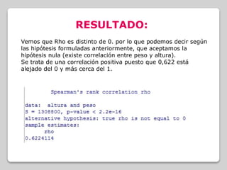 RESULTADO:
Vemos que Rho es distinto de 0. por lo que podemos decir según
las hipótesis formuladas anteriormente, que aceptamos la
hipótesis nula (existe correlación entre peso y altura).
Se trata de una correlación positiva puesto que 0,622 está
alejado del 0 y más cerca del 1.
 