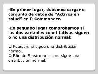 -En primer lugar, debemos cargar el
conjunto de datos de “Activos en
salud” en R Commander.
-En segundo lugar comprobamos si
las dos variables cuantitativas siguen
o no una distribución normal:
 Pearson: si sigue una distribución
normal.
 Rho de Spearman: si no sigue una
distribución normal.
 