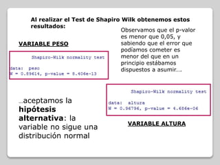 Al realizar el Test de Shapiro Wilk obtenemos estos
resultados:
VARIABLE PESO
Observamos que el p-valor
es menor que 0,05, y
sabiendo que el error que
podíamos cometer es
menor del que en un
principio estábamos
dispuestos a asumir….
…aceptamos la
hipótesis
alternativa: la
variable no sigue una
distribución normal
VARIABLE ALTURA
 