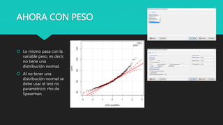 AHORA CON PESO
 Lo mismo pasa con la
variable peso, es decir,
no tiene una
distribución normal.
 Al no tener una
distribución normal se
debe usar el test no
paramétrico: rho de
Spearman.
 
