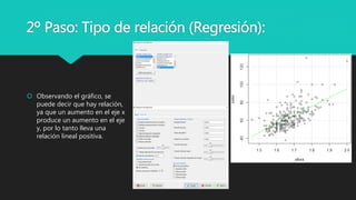 2º Paso: Tipo de relación (Regresión):
 Observando el gráfico, se
puede decir que hay relación,
ya que un aumento en el eje x
produce un aumento en el eje
y, por lo tanto lleva una
relación lineal positiva.
 