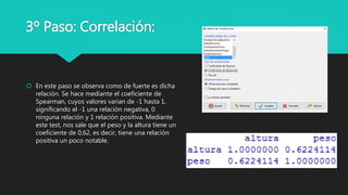 3º Paso: Correlación:
 En este paso se observa como de fuerte es dicha
relación. Se hace mediante el coeficiente de
Spearman, cuyos valores varían de -1 hasta 1,
significando el -1 una relación negativa, 0
ninguna relación y 1 relación positiva. Mediante
este test, nos sale que el peso y la altura tiene un
coeficiente de 0,62, es decir, tiene una relación
positiva un poco notable.
 