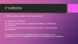 2º EJERCICIO
• Chicos y chicas tienen la misma altura media
Se establecen 2 hipótesis:
H0: Chicos y chicas tienen la misma altura media. Se distribuye
normalmente.
H1: Chicos y chicas tienen distinta altura media. No se distribuye
normalmente.
De nuevo se trata de una variable cualitativa dicotómica y una
cuantitativa por lo que analizaremos sólo la normalidad de la cualitativa.
 