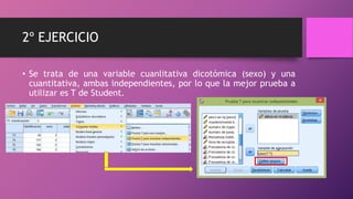 2º EJERCICIO
• Se trata de una variable cuanlitativa dicotómica (sexo) y una
cuantitativa, ambas independientes, por lo que la mejor prueba a
utilizar es T de Student.
 
