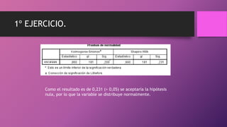 1º EJERCICIO.
Como el resultado es de 0,231 (> 0,05) se aceptaría la hipótesis
nula, por lo que la variable se distribuye normalmente.
 
