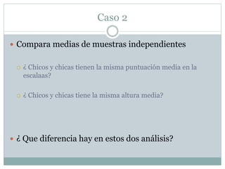 Caso 2
 Compara medias de muestras independientes
 ¿ Chicos y chicas tienen la misma puntuación media en la
escalaas?
 ¿ Chicos y chicas tiene la misma altura media?
 ¿ Que diferencia hay en estos dos análisis?
 