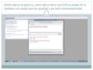 Donde sale pr es igual a p, como sale p menor que 0,05 se acepta h0, la
hipótesis nula acepto que hay igualdad y por tanto homocedasticidad
 