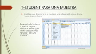 T-STUDENT PARA UNA MUESTRA
 Se utiliza para determinar si la media de una sola variable difiere de una
constante especificada
Para realizarla: le damos
a analizar, luego a
comparar medias y por
último seleccionamos
“prueba T para una
muestra”
 