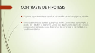 CONTRASTE DE HIPÓTESIS
 En primer lugar deberíamos identificar las variables de estudio y tipo de medidas.
 Luego deberíamos de plantear que tipo de prueba utilizaríamos, por ejemplo, la
prueba de T-Student la podríamos utilizar para dos muestras apareadas varianza
poblacional desconocida. Ahora deberíamos de comprobar la normalidad de la
variable cuantitativa.
 