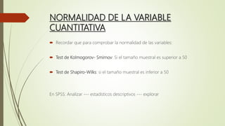 NORMALIDAD DE LA VARIABLE
CUANTITATIVA
 Recordar que para comprobar la normalidad de las variables:
 Test de Kolmogorov- Smirnov: Si el tamaño muestral es superior a 50
 Test de Shapiro-Wilks: si el tamaño muestral es inferior a 50
En SPSS: Analizar --- estadísticos descriptivos --- explorar
 