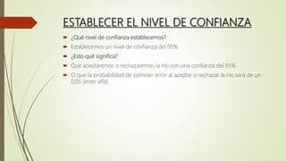 ESTABLECER EL NIVEL DE CONFIANZA
 ¿Qué nivel de confianza establecemos?
 Establecemos un nivel de confianza del 95%
 ¿Esto qué significa?
 Que aceptaremos o rechazaremos la Ho con una confianza del 95%
 O que la probabilidad de cometer error al aceptar o rechazar la Ho será de un
0,05 (error alfa)
 