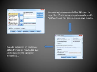 Hemos elegido como variables: Número de
cigarrillos. Posteriormente pulsamos la opción
“gráficos”, que nos generará un nuevo cuadro:
Cuando pulsamos en continuar
obtendremos los resultados que
se muestran en la siguiente
diapositiva…
 