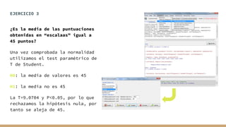 EJERCICIO 3
¿Es la media de las puntuaciones
obtenidas en “escalaas” igual a
45 puntos?
Una vez comprobada la normalidad
utilizamos el test paramétrico de
T de Student.
H0: la media de valores es 45
H1: la media no es 45
La T=9.0704 y P<0.05, por lo que
rechazamos la hipótesis nula, por
tanto se aleja de 45.
 