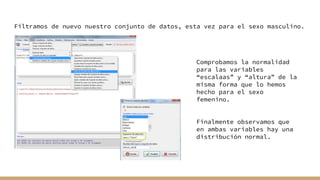 Filtramos de nuevo nuestro conjunto de datos, esta vez para el sexo masculino.
Comprobamos la normalidad
para las variables
“escalaas” y “altura” de la
misma forma que lo hemos
hecho para el sexo
femenino.
Finalmente observamos que
en ambas variables hay una
distribución normal.
 