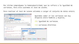 Por último comprobamos la homocedasticidad, que se refiere a la igualdad de
varianzas. Para ello usaremos el test de Levene.
Para realizar el test de Levene volvemos a cargar el conjunto de datos entero.
Queremos saber si las varianzas son muy
dispares entre hombres y mujeres.
H0: igualdad de varianzas
H1: varianzas distintas
 