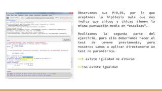 Observamos que P>0,05, por lo que
aceptamos la hipótesis nula que nos
indica que chicos y chicas tienen la
misma puntuación media en “escalaas”.
Realizamos la segunda parte del
ejercicio, para ello deberíamos hacer el
test de Levene previamente, pero
nosotros vamos a aplicar directamente un
test no paramétrico.
H0: existe igualdad de alturas
H1:no existe igualdad
 