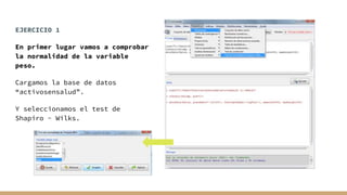 EJERCICIO 1
En primer lugar vamos a comprobar
la normalidad de la variable
peso.
Cargamos la base de datos
“activosensalud”.
Y seleccionamos el test de
Shapiro - Wilks.
 