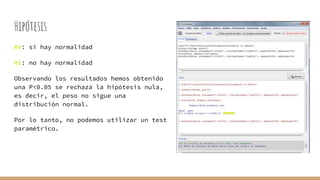 Hipótesis
H0: si hay normalidad
H1: no hay normalidad
Observando los resultados hemos obtenido
una P<0.05 se rechaza la hipótesis nula,
es decir, el peso no sigue una
distribución normal.
Por lo tanto, no podemos utilizar un test
paramétrico.
 