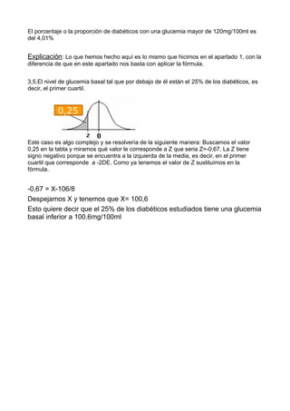 El porcentaje o la proporción de diabéticos con una glucemia mayor de 120mg/100ml es
del 4,01%
Explicación: Lo que hemos hecho aquí es lo mismo que hicimos en el apartado 1, con la
diferencia de que en este apartado nos basta con aplicar la fórmula.
3,5.El nivel de glucemia basal tal que por debajo de él están el 25% de los diabéticos, es
decir, el primer cuartil.
Este caso es algo complejo y se resolvería de la siguiente manera: Buscamos el valor
0,25 en la tabla y miramos qué valor le corresponde a Z que seria Z=-0,67. La Z tiene
signo negativo porque se encuentra a la izquierda de la media, es decir, en el primer
cuartil que corresponde a -2DE. Como ya tenemos el valor de Z sustituimos en la
fórmula.
-0,67 = X-106/8
Despejamos X y tenemos que X= 100,6
Esto quiere decir que el 25% de los diabéticos estudiados tiene una glucemia
basal inferior a 100,6mg/100ml
0,25
 