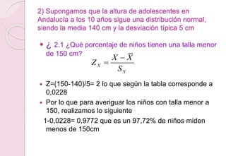 2) Supongamos que la altura de adolescentes en
Andalucía a los 10 años sigue una distribución normal,
siendo la media 140 cm y la desviación típica 5 cm
 ¿ 2.1 ¿Qué porcentaje de niños tienen una talla menor
de 150 cm?
 Z=(150-140)/5= 2 lo que según la tabla corresponde a
0,0228
 Por lo que para averiguar los niños con talla menor a
150, realizamos lo siguiente
1-0,0228= 0,9772 que es un 97,72% de niños miden
menos de 150cm
X
X
X X
Z
S


 