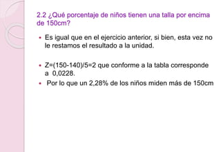 2.2 ¿Qué porcentaje de niños tienen una talla por encima
de 150cm?
 Es igual que en el ejercicio anterior, si bien, esta vez no
le restamos el resultado a la unidad.
 Z=(150-140)/5=2 que conforme a la tabla corresponde
a 0,0228.
 Por lo que un 2,28% de los niños miden más de 150cm
 
