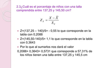 2.3¿Cuál es el porcentaje de niños con una talla
comprendida entre 137,25 y 145,50 cm?
 Z=(137,25 – 140)/5= - 0,55 lo que corresponde en la
tabla con 0,2088
 Z=(145,50-140)/5= 1,1 lo que corresponde en la tabla
con 0,3643
 Por lo que al sumarlos nos dará el valor
0,2088+ 0,3643= 0,5731 que corresponde a 57,31% de
los niños tienen una talla entre 137,25 y 145,5 cm
X
X
X X
Z
S


 