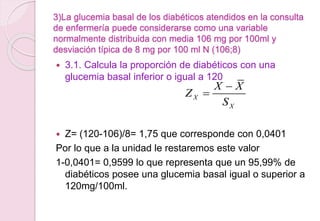 3)La glucemia basal de los diabéticos atendidos en la consulta
de enfermería puede considerarse como una variable
normalmente distribuida con media 106 mg por 100ml y
desviación típica de 8 mg por 100 ml N (106;8)
 3.1. Calcula la proporción de diabéticos con una
glucemia basal inferior o igual a 120
 Z= (120-106)/8= 1,75 que corresponde con 0,0401
Por lo que a la unidad le restaremos este valor
1-0,0401= 0,9599 lo que representa que un 95,99% de
diabéticos posee una glucemia basal igual o superior a
120mg/100ml.
X
X
X X
Z
S


 