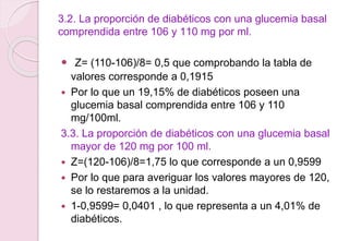3.2. La proporción de diabéticos con una glucemia basal
comprendida entre 106 y 110 mg por ml.
 Z= (110-106)/8= 0,5 que comprobando la tabla de
valores corresponde a 0,1915
 Por lo que un 19,15% de diabéticos poseen una
glucemia basal comprendida entre 106 y 110
mg/100ml.
3.3. La proporción de diabéticos con una glucemia basal
mayor de 120 mg por 100 ml.
 Z=(120-106)/8=1,75 lo que corresponde a un 0,9599
 Por lo que para averiguar los valores mayores de 120,
se lo restaremos a la unidad.
 1-0,9599= 0,0401 , lo que representa a un 4,01% de
diabéticos.
 