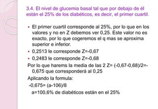 3.4. El nivel de glucemia basal tal que por debajo de él
están el 25% de los diabéticos, es decir, el primer cuartil.
 El primer cuartil corresponde al 25%, por lo que en los
valores y no en Z debemos ver 0,25. Este valor no es
exacto, por lo que cogeremos el q mas se aproxima
superior e inferior.
 0,2513 le corresponde Z=-0,67
 0,2483 le corresponde Z=-0,68
Por lo que harems la media de las 2 Z= (-0,67-0,68)/2=-
0,675 que corresponderá al 0,25
Aplicando la formula:
-0,675= (a-106)/8
a=100,6% de diabéticos están en el 25%
 