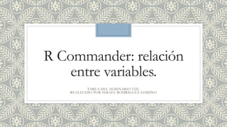 R Commander: relación
entre variables.
TAREA DEL SEMINARIO VIII.
REALIZADO POR ISMAEL RODRIGUEZ GODINO
 