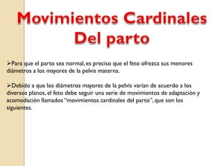 Para que el parto sea normal, es preciso que el feto ofrezca sus menores
diámetros a los mayores de la pelvis materna.
Debido a que los diámetros mayores de la pelvis varían de acuerdo a los
diversos planos, el feto debe seguir una serie de movimientos de adaptación y
acomodación llamados “movimientos cardinales del parto”, que son los
siguientes.
 