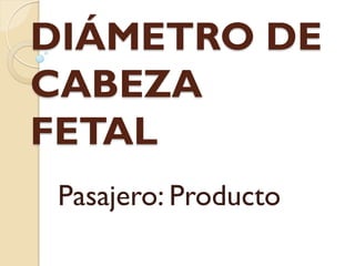DIÁMETRO DE
CABEZA
FETAL
Pasajero: Producto
 