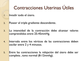 Contracciones Uterinas Útiles
1. Invadir todo el útero.
2. Poseer el triple gradiente descendente.
3. La intensidad de la contracción debe alcanzar valores
comprendidos entre 25-45mmHg.
4. Intervalo entre los vértices de las contracciones deben
oscilar entre 2 y 4 minutos.
5. Entre las contracciones la relajación del útero debe ser
completa , tono normal (8-12mmhg).
 