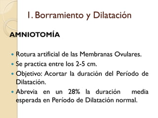 1. Borramiento y Dilatación
AMNIOTOMÍA
 Rotura artificial de las Membranas Ovulares.
 Se practica entre los 2-5 cm.
 Objetivo: Acortar la duración del Período de
Dilatación.
 Abrevia en un 28% la duración media
esperada en Período de Dilatación normal.
 