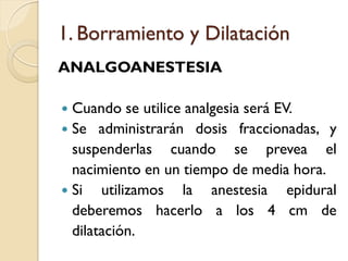 1. Borramiento y Dilatación
ANALGOANESTESIA
 Cuando se utilice analgesia será EV.
 Se administrarán dosis fraccionadas, y
suspenderlas cuando se prevea el
nacimiento en un tiempo de media hora.
 Si utilizamos la anestesia epidural
deberemos hacerlo a los 4 cm de
dilatación.
 