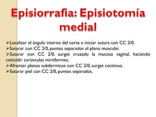Localizar el ángulo interno del corte e iniciar sutura con CC 2/0.
Suturar con CC 2/0, puntos separados el plano muscular.
Suturar con CC 2/0, surget cruzado la mucosa vaginal, haciendo
coincidir carúnculas mirtiformes.
Afrontar planos subdermicos con CC 2/0, surget continuo.
Suturar piel con CC 2/0, puntos separados.
 