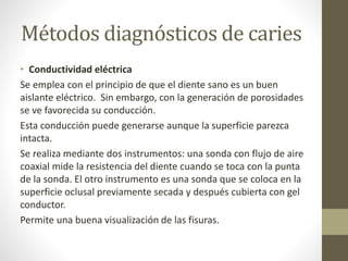 Métodos diagnósticos de caries
• Conductividad eléctrica
Se emplea con el principio de que el diente sano es un buen
aislante eléctrico. Sin embargo, con la generación de porosidades
se ve favorecida su conducción.
Esta conducción puede generarse aunque la superficie parezca
intacta.
Se realiza mediante dos instrumentos: una sonda con flujo de aire
coaxial mide la resistencia del diente cuando se toca con la punta
de la sonda. El otro instrumento es una sonda que se coloca en la
superficie oclusal previamente secada y después cubierta con gel
conductor.
Permite una buena visualización de las fisuras.
 