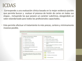 ICDAS
• Corresponde a una evaluación clínica basada en la mejor evidencia posible
que permite buscar y evaluar el proceso de lesión de caries en todas sus
etapas , incluyendo las que poseen un carácter subclínico, otorgándole un
valor estandarizado para todos los profesionales capacitados.
• Esto permite efectuar el tratamiento lo más precoz, certero y mínimamente
invasivo posible.
 