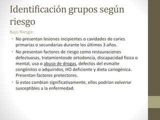 Identificación grupos según
riesgo
Bajo Riesgo:
• No presentan lesiones incipientes o cavidades de caries
primarias o secundarias durante los últimos 3 años.
• No presentan factores de riesgo como restauraciones
defectuosas, tratamientosde ortodoncia, discapacidad física o
mental, uso o abuso de drogas, defectos del esmalte
congénitos o adquiridos, HO deficiente y dieta cariogénica.
Presentan factores protectores.
• Si estos cambian significativamente, ellos podrían volverse
susceptibles a la enfermedad.
 