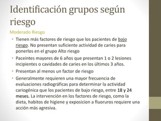 Identificación grupos según
riesgo
Moderado Riesgo
• Tienen más factores de riesgo que los pacientes de bajo
riesgo. No presentan suficiente actividad de caries para
ponerlos en el grupo Alto riesgo
• Paceintes mayores de 6 años que presentan 1 o 2 lesiones
incipientes o cavidades de caries en los últimos 3 años.
• Presentan al menos un factor de riesgo
• Generalmente requieren una mayor frecuencia de
evaluaciones radiográficas para determinar la actividad
cariogénica que los pacientes de bajo riesgo, entre 18 y 24
meses. La intervención en los factores de riesgo, como la
dieta, habitos de higiene y exposicion a fluoruros requiere una
acción más agresiva.
 