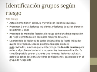 Identificación grupos según
riesgo
Alto Riesgo
• Actualmente tienen caries, la mayoría son lesiones cavitadas.
• Presentan 3 o más lesiones incipientes o lesiones de caries durante
los últimos 3 años
• Presencia de múltiples factores de riesgo como una baja exposición
de flúor y xerostomía en pacientes mayores de6 años.
• La presencia de lesiones de caries observables es fuerte indicador
que la enfermedad, seguirá progresando para producir
más cavidades, a menos que se intervenga con terapia química para
reducir el problema bacterial e incrementar la remineralización. Es
también posible que un paciente que no tenga lesiones cavitadas,
pero que tenga dos o más factores de riesgo altos, sea ubicado en el
grupo de riesgo alto
 