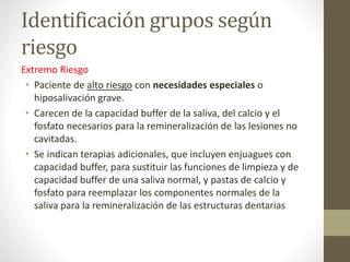 Identificación grupos según
riesgo
Extremo Riesgo
• Paciente de alto riesgo con necesidades especiales o
hiposalivación grave.
• Carecen de la capacidad buffer de la saliva, del calcio y el
fosfato necesarios para la remineralización de las lesiones no
cavitadas.
• Se indican terapias adicionales, que incluyen enjuagues con
capacidad buffer, para sustituir las funciones de limpieza y de
capacidad buffer de una saliva normal, y pastas de calcio y
fosfato para reemplazar los componentes normales de la
saliva para la remineralización de las estructuras dentarias
 