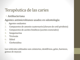 Terapéutica de las caries
• Antibacteriana
Agentes antimicrobianos usados en odontología:
1. Agentes oxidantes
2. Compuestos de amonio cuaternario (cloruro de cetil piridinio)
3. Compuestos de aceites fenólicos (aceites esenciales)
4. Sanguinarina
5. Triclosán
6. Xilitol
7. Clorhexidina
Los vehículos utilizados son colutorios, dentífricos, geles, barnices,
gomas de mascar.
 