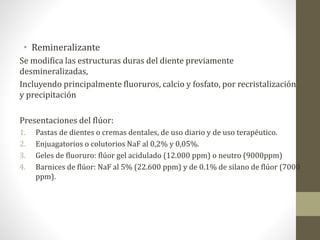 • Remineralizante
Se modifica las estructuras duras del diente previamente
desmineralizadas,
Incluyendo principalmente fluoruros, calcio y fosfato, por recristalización
y precipitación
Presentaciones del flúor:
1. Pastas de dientes o cremas dentales, de uso diario y de uso terapéutico.
2. Enjuagatorios o colutorios NaF al 0,2% y 0,05%.
3. Geles de fluoruro: flúor gel acidulado (12.000 ppm) o neutro (9000ppm)
4. Barnices de flúor: NaF al 5% (22.600 ppm) y de 0.1% de silano de flúor (7000
ppm).
 