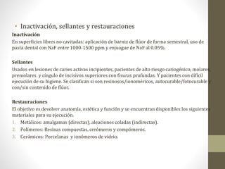• Inactivación, sellantes y restauraciones
Inactivación
En superficies libres no cavitadas: aplicación de barniz de flúor de forma semestral, uso de
pasta dental con NaF entre 1000-1500 ppm y enjuague de NaF al 0.05%.
Sellantes
Usados en lesiones de caries activas incipientes, pacientes de alto riesgo cariogénico, molares,
premolares y cíngulo de incisivos superiores con fisuras profundas. Y pacientes con difícil
ejecución de su higiene. Se clasifican si son resinosos/ionoméricos, autocurable/fotocurable y
con/sin contenido de flúor.
Restauraciones
El objetivo es devolver anatomía, estética y función y se encuentran disponibles los siguientes
materiales para su ejecución.
1. Metálicos: amalgamas (directas), aleaciones coladas (indirectas).
2. Polímeros: Resinas compuestas, cerómeros y compómeros.
3. Cerámicos: Porcelanas y ionómeros de vidrio.
 