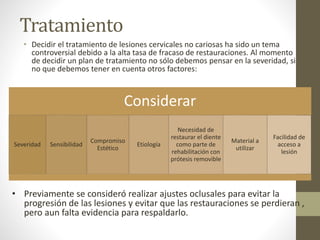 Tratamiento
• Decidir el tratamiento de lesiones cervicales no cariosas ha sido un tema
controversial debido a la alta tasa de fracaso de restauraciones. Al momento
de decidir un plan de tratamiento no sólo debemos pensar en la severidad, si
no que debemos tener en cuenta otros factores:
Considerar
Severidad Sensibilidad
Compromiso
Estético
Etiología
Necesidad de
restaurar el diente
como parte de
rehabilitación con
prótesis removible
Material a
utilizar
Facilidad de
acceso a
lesión
• Previamente se consideró realizar ajustes oclusales para evitar la
progresión de las lesiones y evitar que las restauraciones se perdieran ,
pero aun falta evidencia para respaldarlo.
 