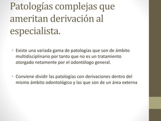 Patologías complejas que
ameritan derivación al
especialista.
• Existe una variada gama de patologías que son de ámbito
multidisciplinario por tanto que no es un tratamiento
otorgado netamente por el odontólogo general.
• Conviene dividir las patologías con derivaciones dentro del
mismo ámbito odontológico y las que son de un área externa
 