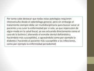 Por tanto cabe destacar que todas estas patologías requieren
interconsulta desde el odontólogo general, pero sin embargo el
tratamiento siempre debe ser multidisciplinario para buscar sanar al
paciente y no curar la enfermedad por si sola, ya que repercuten de
algún modo en la salud bucal, ya sea actuando directamente como el
caso de la bulimia ( alterando el esmalte dental dañándolo y
haciéndolo más susceptible), o agravándolo como por ejemplo la
diabetes ( haciendo al paciente más susceptible a las infecciones,
como por ejemplo la enfermedad periodontal)
 