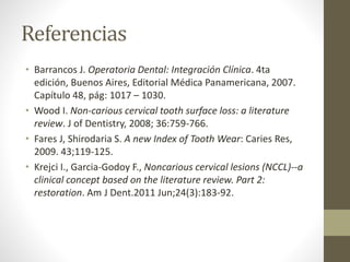 Referencias
• Barrancos J. Operatoria Dental: Integración Clínica. 4ta
edición, Buenos Aires, Editorial Médica Panamericana, 2007.
Capítulo 48, pág: 1017 – 1030.
• Wood I. Non-carious cervical tooth surface loss: a literature
review. J of Dentistry, 2008; 36:759-766.
• Fares J, Shirodaria S. A new Index of Tooth Wear: Caries Res,
2009. 43;119-125.
• Krejci I., Garcia-Godoy F., Noncarious cervical lesions (NCCL)--a
clinical concept based on the literature review. Part 2:
restoration. Am J Dent.2011 Jun;24(3):183-92.
 